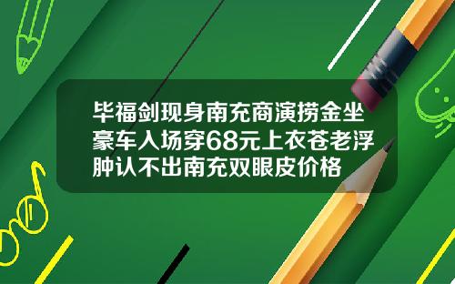 毕福剑现身南充商演捞金坐豪车入场穿68元上衣苍老浮肿认不出南充双眼皮价格