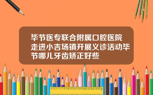 毕节医专联合附属口腔医院走进小吉场镇开展义诊活动毕节哪儿牙齿矫正好些