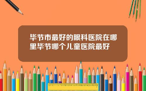 毕节市最好的眼科医院在哪里毕节哪个儿童医院最好