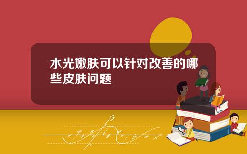 水光嫩肤可以针对改善的哪些皮肤问题