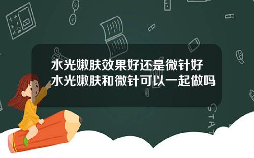 水光嫩肤效果好还是微针好水光嫩肤和微针可以一起做吗