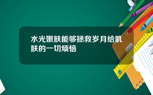 水光嫩肤能够拯救岁月给肌肤的一切烦恼