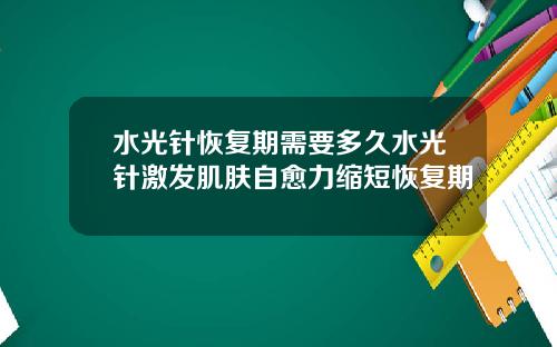 水光针恢复期需要多久水光针激发肌肤自愈力缩短恢复期