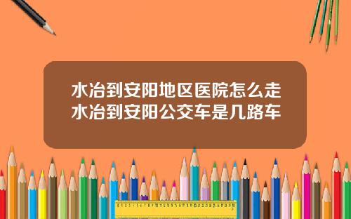 水冶到安阳地区医院怎么走水冶到安阳公交车是几路车