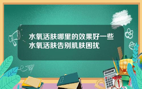 水氧活肤哪里的效果好一些水氧活肤告别肌肤困扰