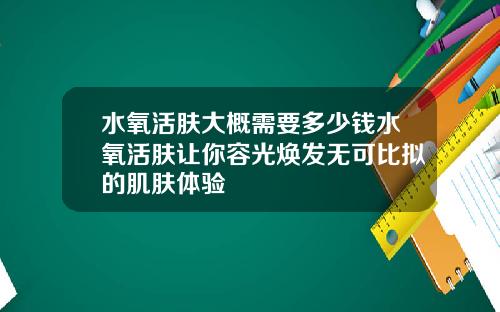 水氧活肤大概需要多少钱水氧活肤让你容光焕发无可比拟的肌肤体验