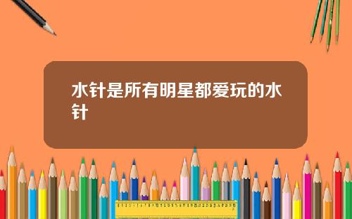 水针是所有明星都爱玩的水针