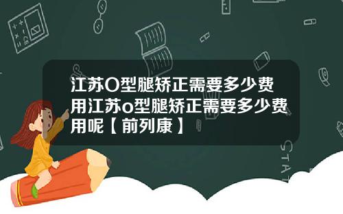 江苏O型腿矫正需要多少费用江苏o型腿矫正需要多少费用呢【前列康】