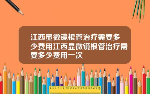 江西显微镜根管治疗需要多少费用江西显微镜根管治疗需要多少费用一次