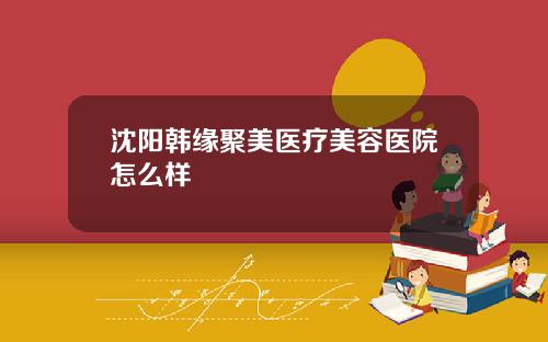 沈阳韩缘聚美医疗美容医院怎么样