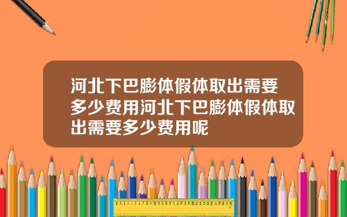 河北下巴膨体假体取出需要多少费用河北下巴膨体假体取出需要多少费用呢