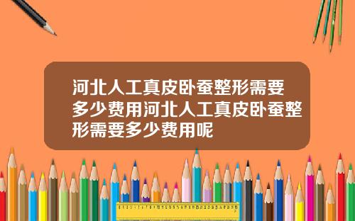 河北人工真皮卧蚕整形需要多少费用河北人工真皮卧蚕整形需要多少费用呢