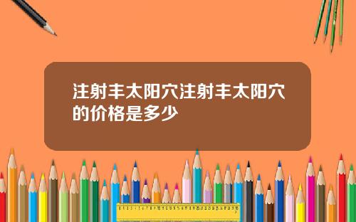 注射丰太阳穴注射丰太阳穴的价格是多少
