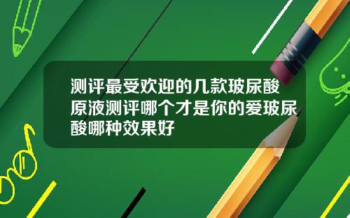测评最受欢迎的几款玻尿酸原液测评哪个才是你的爱玻尿酸哪种效果好