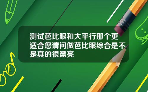 测试芭比眼和大平行那个更适合您请问做芭比眼综合是不是真的很漂亮
