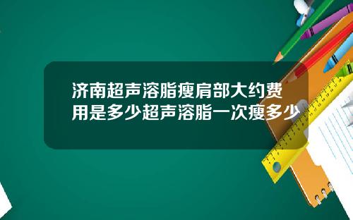 济南超声溶脂瘦肩部大约费用是多少超声溶脂一次瘦多少