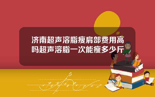 济南超声溶脂瘦肩部费用高吗超声溶脂一次能瘦多少斤