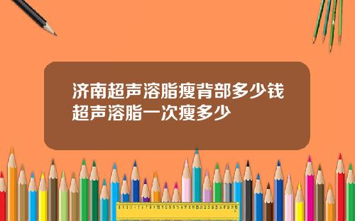 济南超声溶脂瘦背部多少钱超声溶脂一次瘦多少
