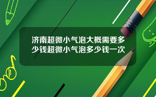 济南超微小气泡大概需要多少钱超微小气泡多少钱一次