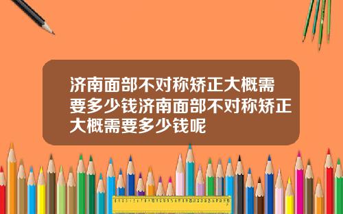 济南面部不对称矫正大概需要多少钱济南面部不对称矫正大概需要多少钱呢