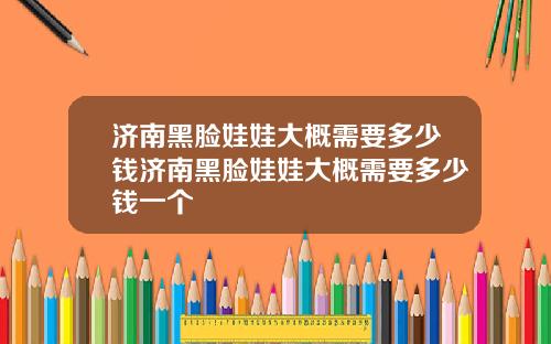 济南黑脸娃娃大概需要多少钱济南黑脸娃娃大概需要多少钱一个