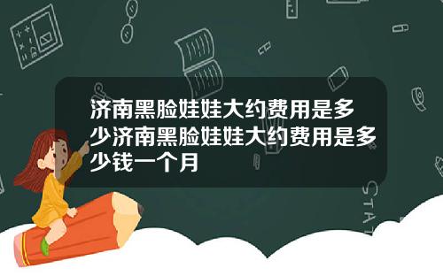 济南黑脸娃娃大约费用是多少济南黑脸娃娃大约费用是多少钱一个月