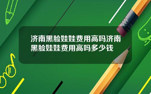 济南黑脸娃娃费用高吗济南黑脸娃娃费用高吗多少钱