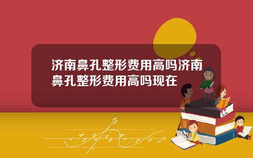 济南鼻孔整形费用高吗济南鼻孔整形费用高吗现在