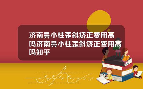 济南鼻小柱歪斜矫正费用高吗济南鼻小柱歪斜矫正费用高吗知乎