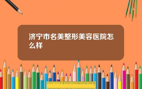 济宁市名美整形美容医院怎么样