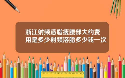 浙江射频溶脂瘦腰部大约费用是多少射频溶脂多少钱一次