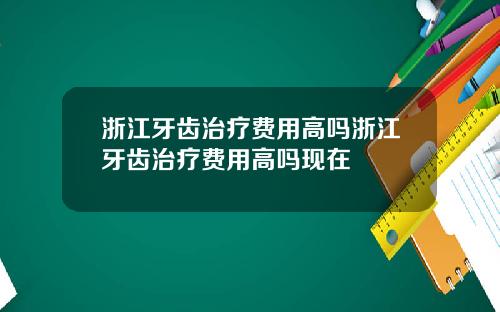 浙江牙齿治疗费用高吗浙江牙齿治疗费用高吗现在