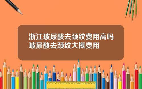 浙江玻尿酸去颈纹费用高吗玻尿酸去颈纹大概费用