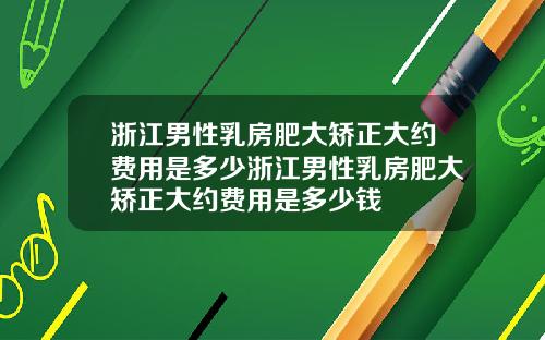 浙江男性乳房肥大矫正大约费用是多少浙江男性乳房肥大矫正大约费用是多少钱