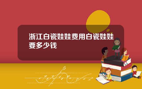 浙江白瓷娃娃费用白瓷娃娃要多少钱