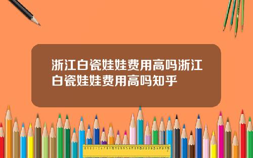 浙江白瓷娃娃费用高吗浙江白瓷娃娃费用高吗知乎