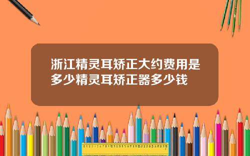 浙江精灵耳矫正大约费用是多少精灵耳矫正器多少钱