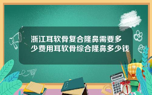 浙江耳软骨复合隆鼻需要多少费用耳软骨综合隆鼻多少钱