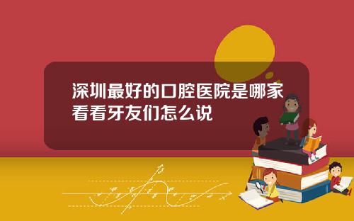 深圳最好的口腔医院是哪家看看牙友们怎么说