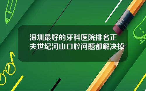 深圳最好的牙科医院排名正夫世纪河山口腔问题都解决掉