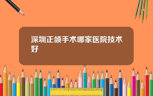 深圳正颌手术哪家医院技术好