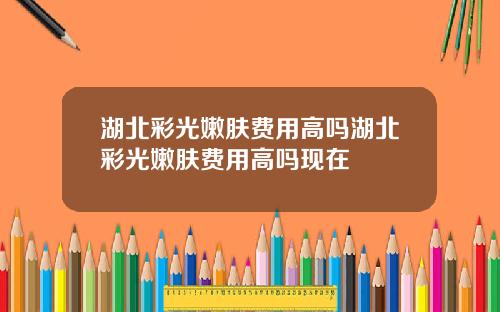 湖北彩光嫩肤费用高吗湖北彩光嫩肤费用高吗现在