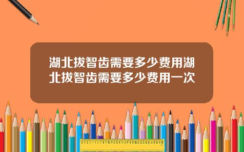 湖北拔智齿需要多少费用湖北拔智齿需要多少费用一次