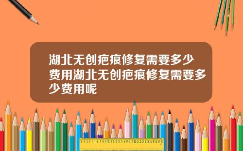 湖北无创疤痕修复需要多少费用湖北无创疤痕修复需要多少费用呢
