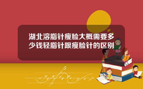 湖北溶脂针瘦脸大概需要多少钱轻脂针跟瘦脸针的区别