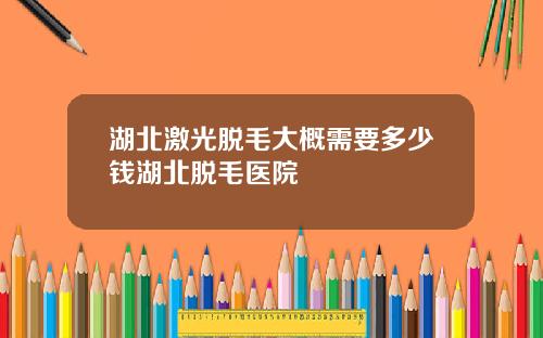 湖北激光脱毛大概需要多少钱湖北脱毛医院