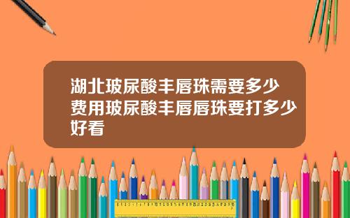 湖北玻尿酸丰唇珠需要多少费用玻尿酸丰唇唇珠要打多少好看