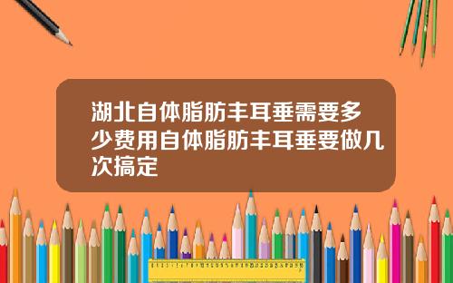湖北自体脂肪丰耳垂需要多少费用自体脂肪丰耳垂要做几次搞定