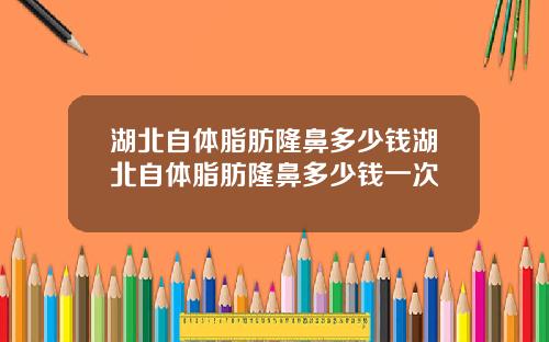 湖北自体脂肪隆鼻多少钱湖北自体脂肪隆鼻多少钱一次