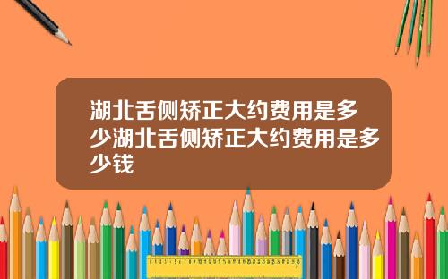 湖北舌侧矫正大约费用是多少湖北舌侧矫正大约费用是多少钱